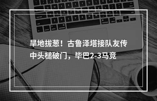 旱地拔葱！古鲁泽塔接队友传中头槌破门，毕巴2-3马竞