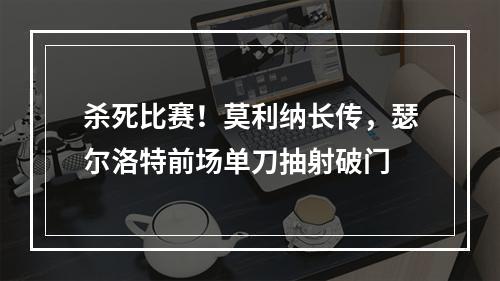 杀死比赛！莫利纳长传，瑟尔洛特前场单刀抽射破门