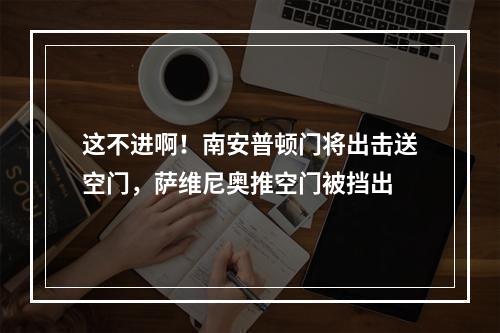 这不进啊！南安普顿门将出击送空门，萨维尼奥推空门被挡出