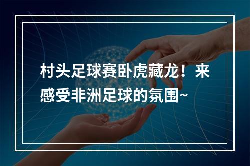 村头足球赛卧虎藏龙！来感受非洲足球的氛围~