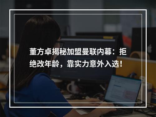 董方卓揭秘加盟曼联内幕：拒绝改年龄，靠实力意外入选！