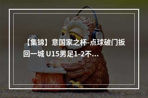 【集锦】意国家之杯-点球破门扳回一城 U15男足1-2不敌斯洛文尼亚