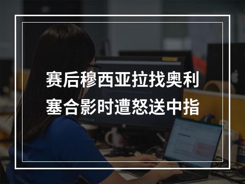 赛后穆西亚拉找奥利塞合影时遭怒送中指
