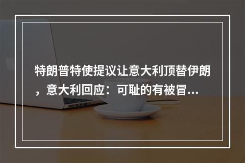 特朗普特使提议让意大利顶替伊朗，意大利回应：可耻的有被冒犯到