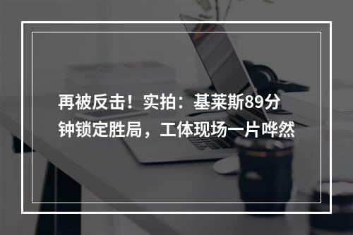 再被反击！实拍：基莱斯89分钟锁定胜局，工体现场一片哗然
