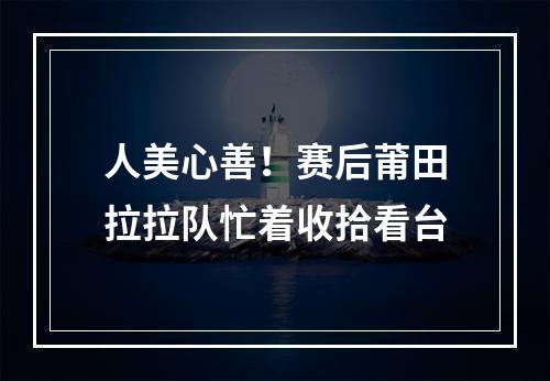 人美心善！赛后莆田拉拉队忙着收拾看台
