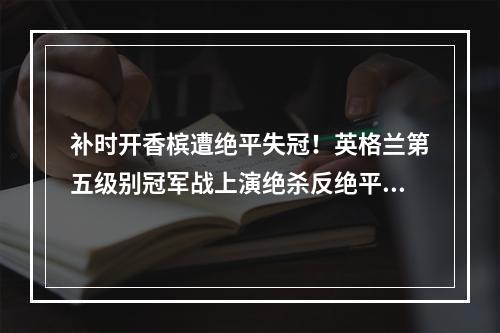 补时开香槟遭绝平失冠！英格兰第五级别冠军战上演绝杀反绝平好戏