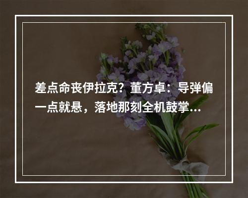 差点命丧伊拉克？董方卓：导弹偏一点就悬，落地那刻全机鼓掌庆祝