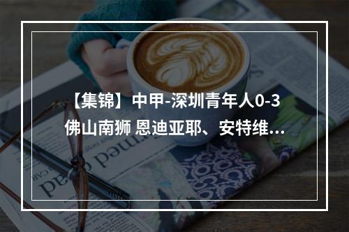 【集锦】中甲-深圳青年人0-3佛山南狮 恩迪亚耶、安特维建功