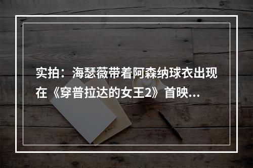 实拍：海瑟薇带着阿森纳球衣出现在《穿普拉达的女王2》首映礼