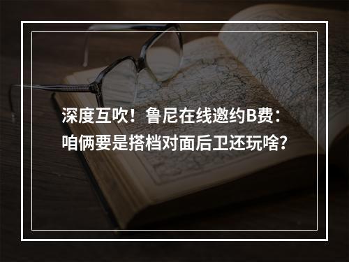 深度互吹！鲁尼在线邀约B费：咱俩要是搭档对面后卫还玩啥？