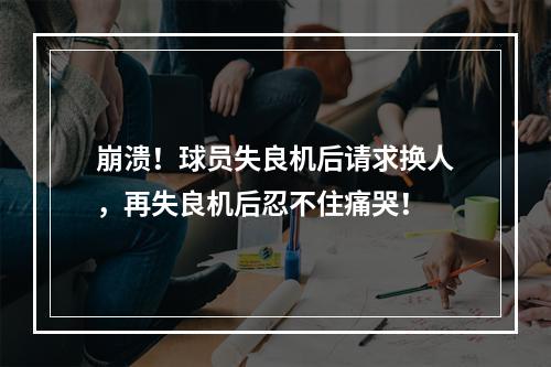 崩溃！球员失良机后请求换人，再失良机后忍不住痛哭！