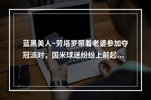 蓝黑美人~劳塔罗带着老婆参加夺冠派对，国米球迷纷纷上前起哄~