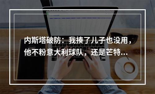 内斯塔破防：我揍了儿子也没用，他不粉意大利球队，还是芒特铁粉