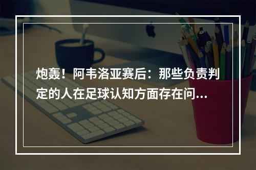 炮轰！阿韦洛亚赛后：那些负责判定的人在足球认知方面存在问题