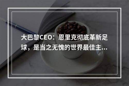 大巴黎CEO：恩里克彻底革新足球，是当之无愧的世界最佳主帅