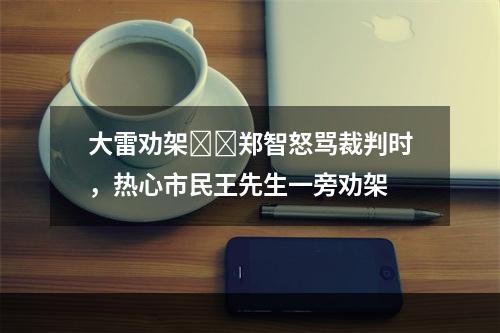 大雷劝架❗️郑智怒骂裁判时，热心市民王先生一旁劝架