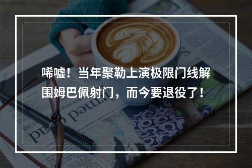 唏嘘！当年聚勒上演极限门线解围姆巴佩射门，而今要退役了！