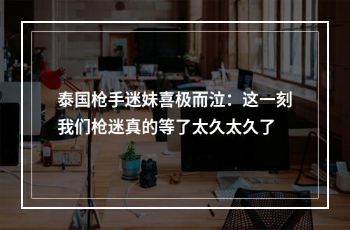 泰国枪手迷妹喜极而泣：这一刻我们枪迷真的等了太久太久了