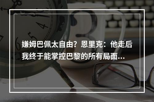 嫌姆巴佩太自由？恩里克：他走后我终于能掌控巴黎的所有局面了