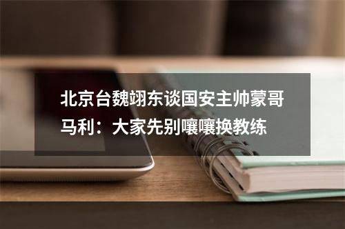 北京台魏翊东谈国安主帅蒙哥马利：大家先别嚷嚷换教练