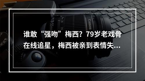谁敢“强吻”梅西？79岁老戏骨在线追星，梅西被亲到表情失控