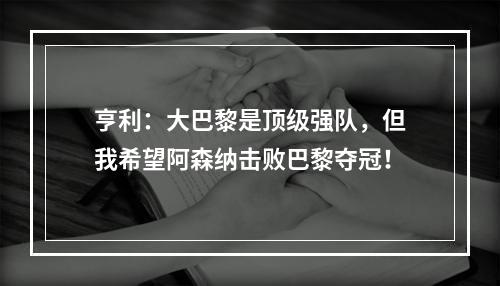 亨利：大巴黎是顶级强队，但我希望阿森纳击败巴黎夺冠！