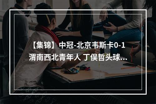 【集锦】中冠-北京韦斯卡0-1渭南西北青年人 丁俣哲头球破门