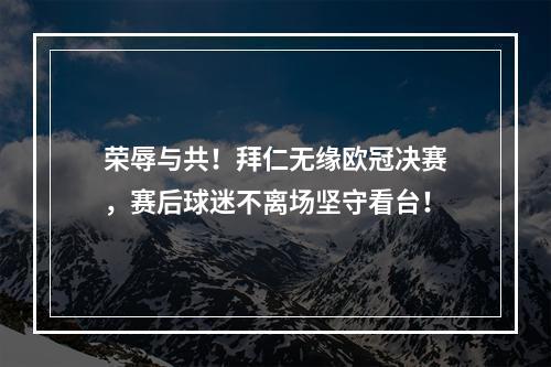 荣辱与共！拜仁无缘欧冠决赛，赛后球迷不离场坚守看台！