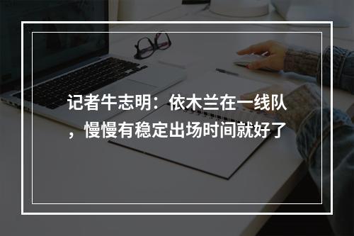记者牛志明：依木兰在一线队，慢慢有稳定出场时间就好了