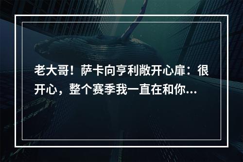 老大哥！萨卡向亨利敞开心扉：很开心，整个赛季我一直在和你交流