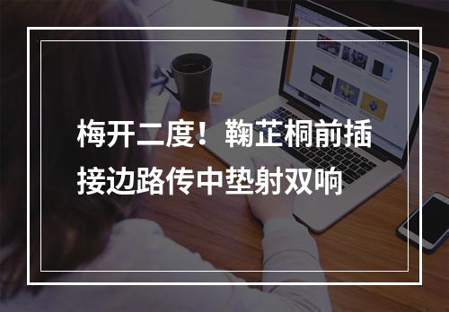 梅开二度！鞠芷桐前插接边路传中垫射双响