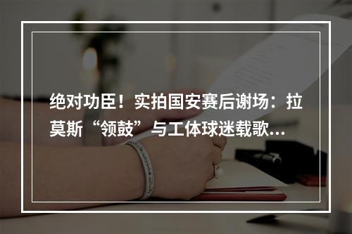 绝对功臣！实拍国安赛后谢场：拉莫斯“领鼓”与工体球迷载歌载舞