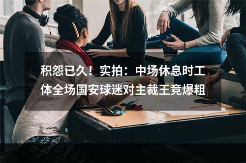 积怨已久！实拍：中场休息时工体全场国安球迷对主裁王竞爆粗