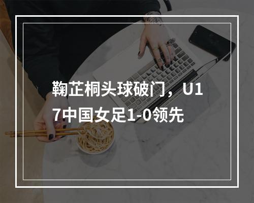 鞠芷桐头球破门，U17中国女足1-0领先