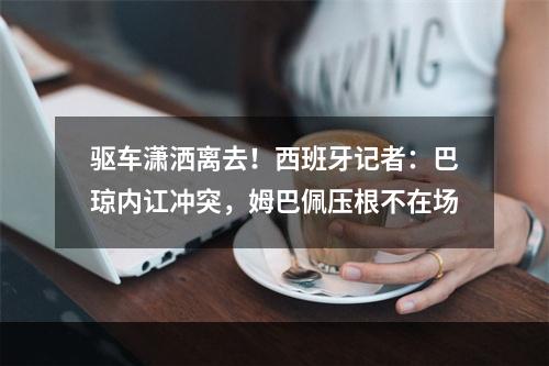驱车潇洒离去！西班牙记者：巴琼内讧冲突，姆巴佩压根不在场