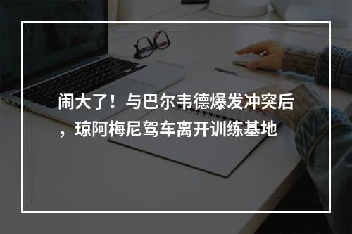 闹大了！与巴尔韦德爆发冲突后，琼阿梅尼驾车离开训练基地