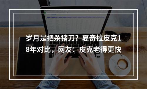 岁月是把杀猪刀？夏奇拉皮克18年对比，网友：皮克老得更快
