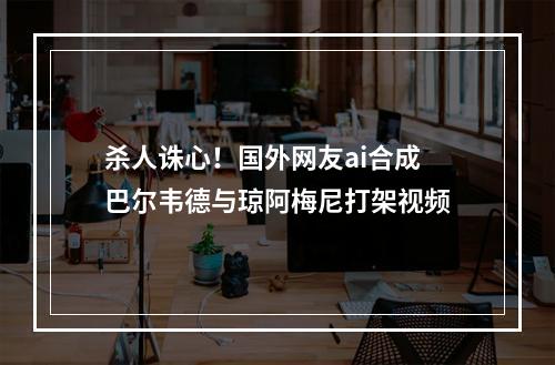 杀人诛心！国外网友ai合成巴尔韦德与琼阿梅尼打架视频