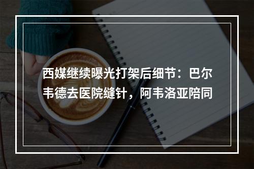 西媒继续曝光打架后细节：巴尔韦德去医院缝针，阿韦洛亚陪同