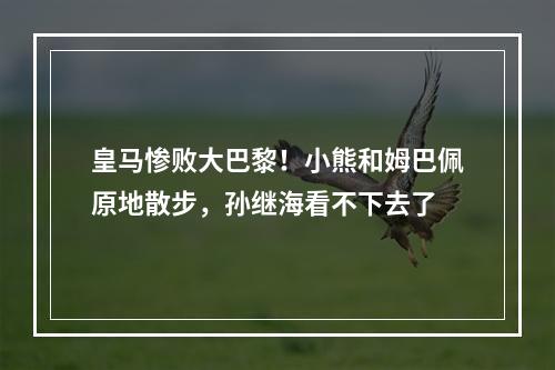 皇马惨败大巴黎！小熊和姆巴佩原地散步，孙继海看不下去了
