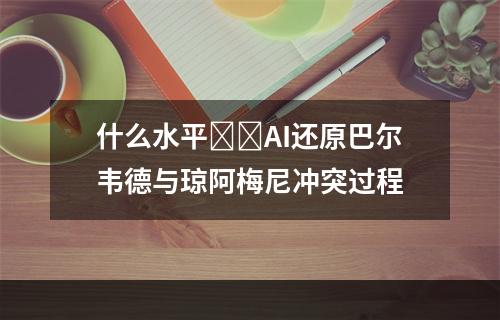 什么水平❓️AI还原巴尔韦德与琼阿梅尼冲突过程