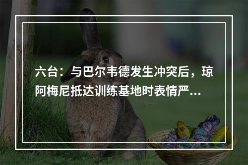 六台：与巴尔韦德发生冲突后，琼阿梅尼抵达训练基地时表情严肃