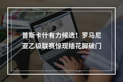 普斯卡什有力候选！罗马尼亚乙级联赛惊现插花脚破门