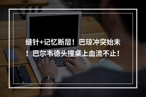 缝针+记忆断层！巴琼冲突始末！巴尔韦德头撞桌上血流不止！