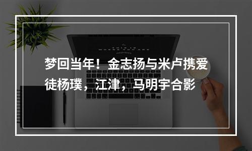 梦回当年！金志扬与米卢携爱徒杨璞，江津，马明宇合影