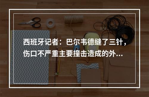 西班牙记者：巴尔韦德缝了三针，伤口不严重主要撞击造成的外伤！