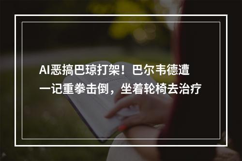 AI恶搞巴琼打架！巴尔韦德遭一记重拳击倒，坐着轮椅去治疗