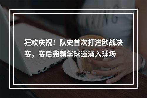 狂欢庆祝！队史首次打进欧战决赛，赛后弗赖堡球迷涌入球场