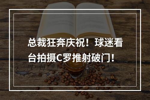 总裁狂奔庆祝！球迷看台拍摄C罗推射破门！